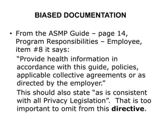 BIASED DOCUMENTATION
• From the ASMP Guide – page 14,
Program Responsibilities – Employee,
item #8 it says:
“Provide health information in
accordance with this guide, policies,
applicable collective agreements or as
directed by the employer.”
This should also state “as is consistent
with all Privacy Legislation”. That is too
important to omit from this directive.
 