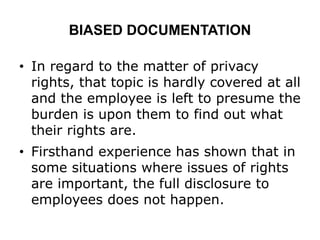 BIASED DOCUMENTATION
• In regard to the matter of privacy
rights, that topic is hardly covered at all
and the employee is left to presume the
burden is upon them to find out what
their rights are.
• Firsthand experience has shown that in
some situations where issues of rights
are important, the full disclosure to
employees does not happen.
 