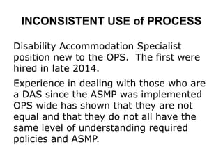 INCONSISTENT USE of PROCESS
Disability Accommodation Specialist
position new to the OPS. The first were
hired in late 2014.
Experience in dealing with those who are
a DAS since the ASMP was implemented
OPS wide has shown that they are not
equal and that they do not all have the
same level of understanding required
policies and ASMP.
 