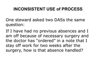 INCONSISTENT USE of PROCESS
One steward asked two DASs the same
question:
If I have had no previous absences and I
am off because of necessary surgery and
the doctor has “ordered” in a note that I
stay off work for two weeks after the
surgery, how is that absence handled?
 