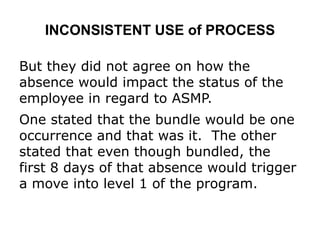 INCONSISTENT USE of PROCESS
But they did not agree on how the
absence would impact the status of the
employee in regard to ASMP.
One stated that the bundle would be one
occurrence and that was it. The other
stated that even though bundled, the
first 8 days of that absence would trigger
a move into level 1 of the program.
 
