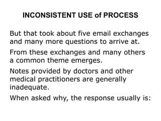 INCONSISTENT USE of PROCESS
But that took about five email exchanges
and many more questions to arrive at.
From these exchanges and many others
a common theme emerges.
Notes provided by doctors and other
medical practitioners are generally
inadequate.
When asked why, the response usually is:
 
