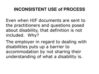 INCONSISTENT USE of PROCESS
Even when HIF documents are sent to
the practitioners and questions posed
about disability, that definition is not
included. Why?
The employer in regard to dealing with
disabilities puts up a barrier to
accommodation by not sharing their
understanding of what a disability is.
 