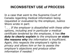 INCONSISTENT USE of PROCESS
In a case that went to the Supreme Court of
Canada regarding medical information being
requested or evaluated by the employer, Justice
Shore wrote in part:
“. . . If the employer is dissatisfied with these other
options, including and in particular a medical
certificate tendered by the employee, it has the
duty to clearly explain to the employee or state
the reasons why the information is insufficient.
Again, this respects the employee’s rights to
privacy and allows him or her to assess the
employer’s objections and produce other
information if needed.”
 
