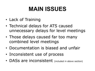 MAIN ISSUES
• Lack of Training
• Technical delays for ATS caused
unnecessary delays for level meetings
• Those delays caused far too many
combined level meetings
• Documentation is biased and unfair
• Inconsistent use of process
• DASs are inconsistent (included in above section)
 