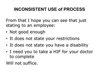 INCONSISTENT USE of PROCESS
From that I hope you can see that just
stating to an employee:
• Not good enough
• It does not state your restrictions
• It does not state you have a disability
• I need you to take a HIF for your doctor
to complete
Will not suffice.
 