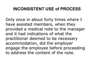 INCONSISTENT USE of PROCESS
Only once in about forty times where I
have assisted members, when they
provided a medical note to the manager
and it had indications of what the
practitioner deemed to be necessary
accommodation, did the employer
engage the employee before proceeding
to address the content of the note.
 