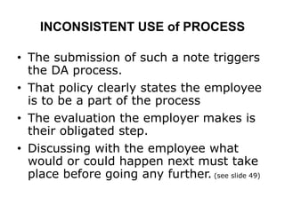 INCONSISTENT USE of PROCESS
• The submission of such a note triggers
the DA process.
• That policy clearly states the employee
is to be a part of the process
• The evaluation the employer makes is
their obligated step.
• Discussing with the employee what
would or could happen next must take
place before going any further. (see slide 49)
 