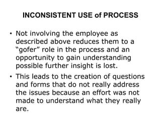 INCONSISTENT USE of PROCESS
• Not involving the employee as
described above reduces them to a
“gofer” role in the process and an
opportunity to gain understanding
possible further insight is lost.
• This leads to the creation of questions
and forms that do not really address
the issues because an effort was not
made to understand what they really
are.
 