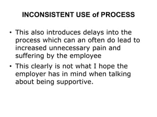INCONSISTENT USE of PROCESS
• This also introduces delays into the
process which can an often do lead to
increased unnecessary pain and
suffering by the employee
• This clearly is not what I hope the
employer has in mind when talking
about being supportive.
 