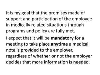 It is my goal that the promises made of
support and participation of the employee
in medically related situations through
programs and policy are fully met.
I expect that it will be mandatory for a
meeting to take place anytime a medical
note is provided to the employer,
regardless of whether or not the employer
decides that more information is needed.
 