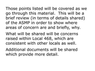 Those points listed will be covered as we
go through this material. This will be a
brief review (in terms of details shared)
of the ASMP in order to show where
areas of concern are and briefly, why.
What will be shared will be concerns
raised within Local 468, which are
consistent with other locals as well.
Additional documents will be shared
which provide more detail.
 