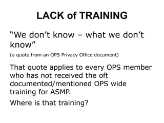 LACK of TRAINING
“We don’t know – what we don’t
know”
(a quote from an OPS Privacy Office document)
That quote applies to every OPS member
who has not received the oft
documented/mentioned OPS wide
training for ASMP.
Where is that training?
 