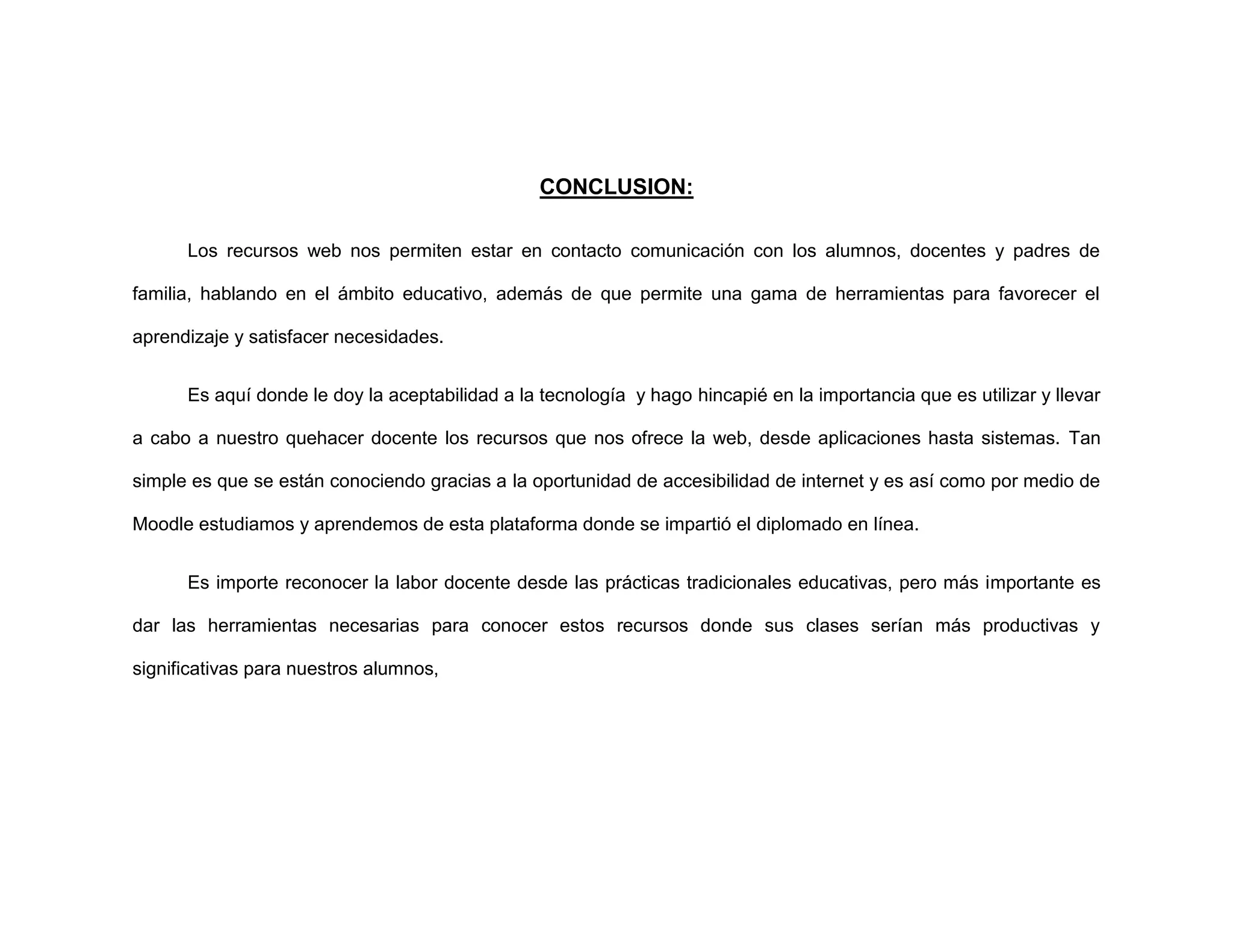CONCLUSION:
Los recursos web nos permiten estar en contacto comunicación con los alumnos, docentes y padres de
familia, hablando en el ámbito educativo, además de que permite una gama de herramientas para favorecer el
aprendizaje y satisfacer necesidades.
Es aquí donde le doy la aceptabilidad a la tecnología y hago hincapié en la importancia que es utilizar y llevar
a cabo a nuestro quehacer docente los recursos que nos ofrece la web, desde aplicaciones hasta sistemas. Tan
simple es que se están conociendo gracias a la oportunidad de accesibilidad de internet y es así como por medio de
Moodle estudiamos y aprendemos de esta plataforma donde se impartió el diplomado en línea.
Es importe reconocer la labor docente desde las prácticas tradicionales educativas, pero más importante es
dar las herramientas necesarias para conocer estos recursos donde sus clases serían más productivas y
significativas para nuestros alumnos,
 