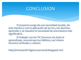 El proyecto surge de una necesidad escolar, de
esta manera y con la aplicación de las tics, los alumnos
aprenden y se resuelve la necesidad de una manera más
significativa.
El trabajar con las TIC favorece sin duda el
aprendizaje, reconstruye tus hábitos y así mismo
favorece actitudes y valores.
http://mtrasarahi-higiene-personal.blogspot.mx/
CONCLUSION
 