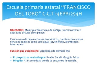 UBICACIÓN: Municipio Tlajomulco de Zúñiga, fraccionamiento
Silos calle circuito principal s/n.
Es una zona de bajos recursos económicos, cuentan con escasos
servicios públicos como son: agua, luz, teléfono, alumbrado,
Internet etc.
Función que Desempeño: Licenciada de primaria 4to
 El proyecto es realizado por: Anabel Sarahi Murguía Pérez
 Dirigido: A la comunidad donde se encuentra la escuela.
Escuela primaria estatal “FRANCISCO
DEL TORO” C.C.T 14EPR1254H
 