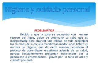 PROBLEMÁTICA
Debido a que la zona se encuentra con escaso
recurso del Agua, quien de antemano se sabe que es
indispensable para alcanzar una calidad de vida aceptable;
los alumnos de la escuela manifiestan inadecuados hábitos y
normas de higiene, que de cierta manera perjudican el
proceso de aprendizaje- enseñanza además de su salud,
porque constantemente presentan inasistencias por la
pediculosis o enfermedades graves por la falta de aseo y
cuidado personal.
 