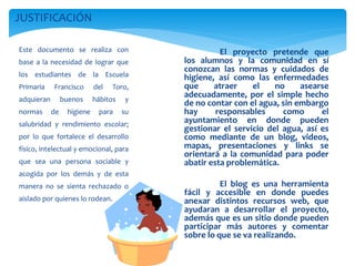 Este documento se realiza con
base a la necesidad de lograr que
los estudiantes de la Escuela
Primaria Francisco del Toro,
adquieran buenos hábitos y
normas de higiene para su
salubridad y rendimiento escolar;
por lo que fortalece el desarrollo
físico, intelectual y emocional, para
que sea una persona sociable y
acogida por los demás y de esta
manera no se sienta rechazado o
aislado por quienes lo rodean.
JUSTIFICACIÓN
El proyecto pretende que
los alumnos y la comunidad en sí
conozcan las normas y cuidados de
higiene, así como las enfermedades
que atraer el no asearse
adecuadamente, por el simple hecho
de no contar con el agua, sin embargo
hay responsables como el
ayuntamiento en donde pueden
gestionar el servicio del agua, así es
como mediante de un blog, videos,
mapas, presentaciones y links se
orientará a la comunidad para poder
abatir esta problemática.
El blog es una herramienta
fácil y accesible en donde puedes
anexar distintos recursos web, que
ayudaran a desarrollar el proyecto,
además que es un sitio donde pueden
participar más autores y comentar
sobre lo que se va realizando.
 