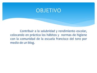Contribuir a la salubridad y rendimiento escolar,
colocando en práctica los hábitos y normas de higiene
con la comunidad de la escuela francisco del toro por
medio de un blog.
OBJETIVO
 