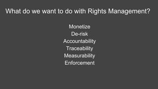 What do we want to do with Rights Management?
Monetize
De-risk
Accountability
Traceability
Measurability
Enforcement
Registration
 