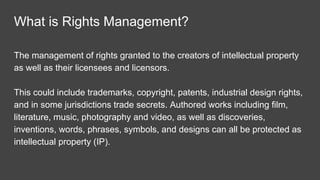 Why should I talk to you about Rights
Management?
Content creator and distributor- audio, photo and text
Licensor (grant licenses)
Licensee (receive a license)
Media Editor - licensee of large volumes of audio, video, text,
graphics and photos.
 