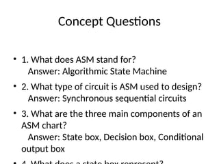 Concept Questions
• 1. What does ASM stand for?
Answer: Algorithmic State Machine
• 2. What type of circuit is ASM used to design?
Answer: Synchronous sequential circuits
• 3. What are the three main components of an
ASM chart?
Answer: State box, Decision box, Conditional
output box
 