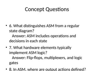 Concept Questions
• 6. What distinguishes ASM from a regular
state diagram?
Answer: ASM includes operations and
decisions in each state
• 7. What hardware elements typically
implement ASM logic?
Answer: Flip-flops, multiplexers, and logic
gates
• 8. In ASM, where are output actions defined?
 