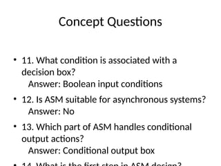Concept Questions
• 11. What condition is associated with a
decision box?
Answer: Boolean input conditions
• 12. Is ASM suitable for asynchronous systems?
Answer: No
• 13. Which part of ASM handles conditional
output actions?
Answer: Conditional output box
 
