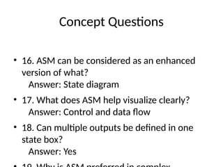 Concept Questions
• 16. ASM can be considered as an enhanced
version of what?
Answer: State diagram
• 17. What does ASM help visualize clearly?
Answer: Control and data flow
• 18. Can multiple outputs be defined in one
state box?
Answer: Yes
 