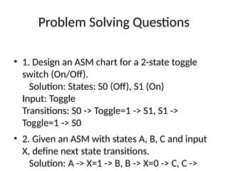 Problem Solving Questions
• 1. Design an ASM chart for a 2-state toggle
switch (On/Off).
Solution: States: S0 (Off), S1 (On)
Input: Toggle
Transitions: S0 -> Toggle=1 -> S1, S1 ->
Toggle=1 -> S0
• 2. Given an ASM with states A, B, C and input
X, define next state transitions.
Solution: A -> X=1 -> B, B -> X=0 -> C, C ->
 