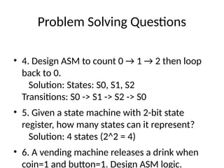 Problem Solving Questions
• 4. Design ASM to count 0 → 1 → 2 then loop
back to 0.
Solution: States: S0, S1, S2
Transitions: S0 -> S1 -> S2 -> S0
• 5. Given a state machine with 2-bit state
register, how many states can it represent?
Solution: 4 states (2^2 = 4)
• 6. A vending machine releases a drink when
coin=1 and button=1. Design ASM logic.
 