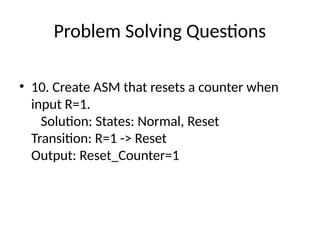 Problem Solving Questions
• 10. Create ASM that resets a counter when
input R=1.
Solution: States: Normal, Reset
Transition: R=1 -> Reset
Output: Reset_Counter=1
 