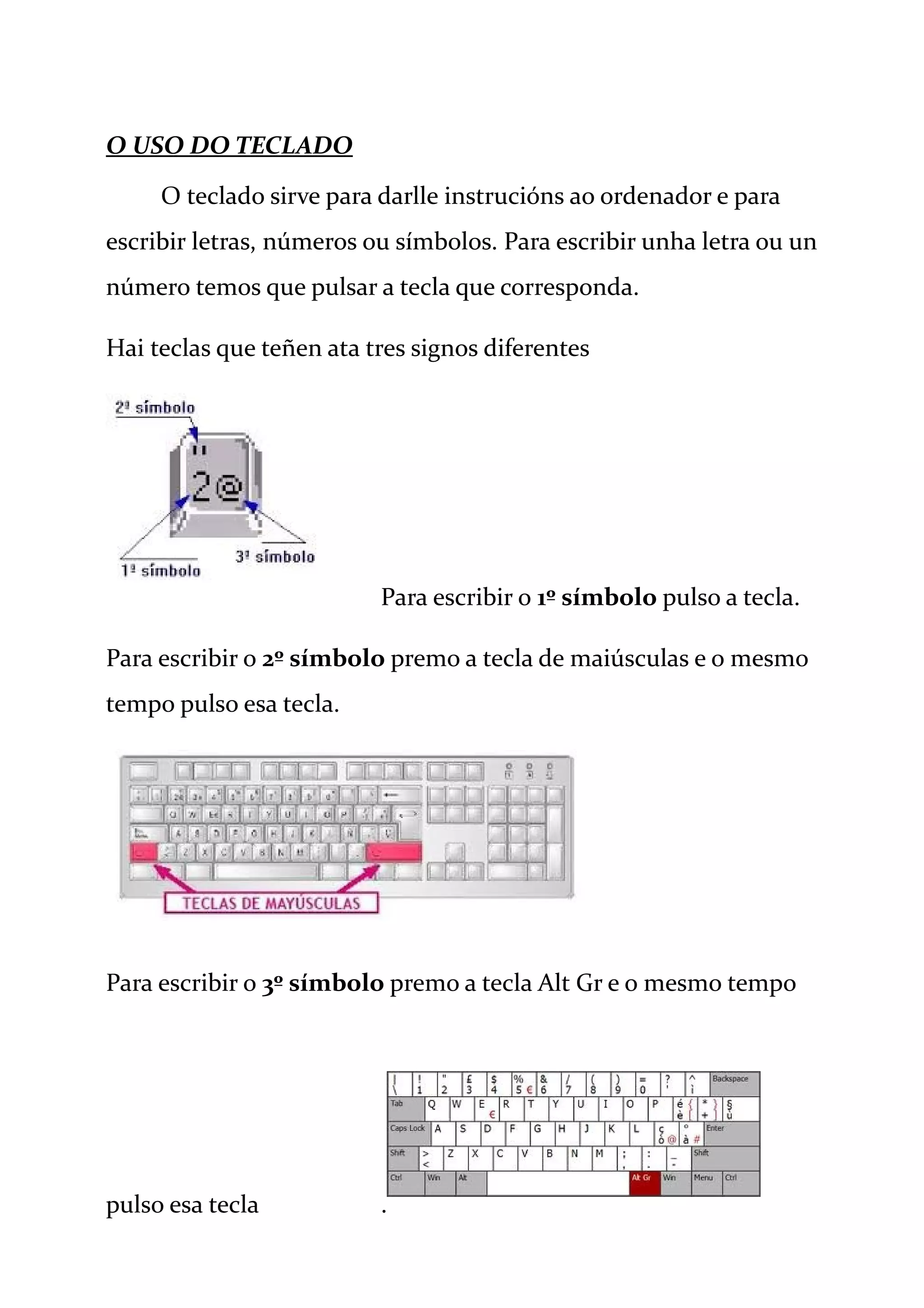 O USO DO TECLADO
O teclado sirve para darlle instrucións ao ordenador e para
escribir letras, números ou símbolos. Para escribir unha letra ou un
número temos que pulsar a tecla que corresponda.
Hai teclas que teñen ata tres signos diferentes
Para escribir o 1º símbolo pulso a tecla.
Para escribir o 2º símbolo premo a tecla de maiúsculas e o mesmo
tempo pulso esa tecla.
Para escribir o 3º símbolo premo a tecla Alt Gr e o mesmo tempo
pulso esa tecla .
 