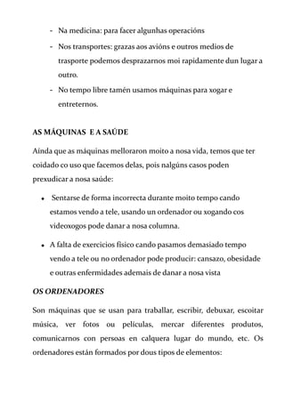 - Na medicina: para facer algunhas operacións
- Nos transportes: grazas aos avións e outros medios de
trasporte podemos desprazarnos moi rapidamente dun lugar a
outro.
- No tempo libre tamén usamos máquinas para xogar e
entreternos.
AS MÁQUINAS E A SAÚDE
Aínda que as máquinas melloraron moito a nosa vida, temos que ter
coidado co uso que facemos delas, pois nalgúns casos poden
prexudicar a nosa saúde:
 Sentarse de forma incorrecta durante moito tempo cando
estamos vendo a tele, usando un ordenador ou xogando cos
videoxogos pode danar a nosa columna.
 A falta de exercicios físico cando pasamos demasiado tempo
vendo a tele ou no ordenador pode producir: cansazo, obesidade
e outras enfermidades ademais de danar a nosa vista
OS ORDENADORES
Son máquinas que se usan para traballar, escribir, debuxar, escoitar
música, ver fotos ou películas, mercar diferentes produtos,
comunicarnos con persoas en calquera lugar do mundo, etc. Os
ordenadores están formados por dous tipos de elementos:
 