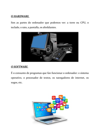 O HARDWARE
Son as partes do ordenador que podemos ver: a torre ou CPU, o
teclado, o rato, a pantalla, os altofalantes.
O SOFTWARE
É o conxunto de programas que fan funcionar o ordenador: o sistema
operativo, o procesador de textos, os navegadores de internet, os
xogos, etc.
 