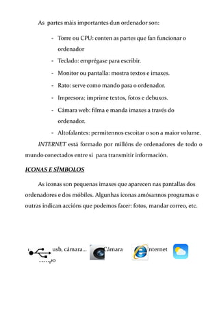 As partes máis importantes dun ordenador son:
- Torre ou CPU: conten as partes que fan funcionar o
ordenador
- Teclado: emprégase para escribir.
- Monitor ou pantalla: mostra textos e imaxes.
- Rato: serve como mando para o ordenador.
- Impresora: imprime textos, fotos e debuxos.
- Cámara web: filma e manda imaxes a través do
ordenador.
- Altofalantes: permítennos escoitar o son a maior volume.
INTERNET está formado por millóns de ordenadores de todo o
mundo conectados entre si para transmitir información.
ICONAS E SÍMBOLOS
As iconas son pequenas imaxes que aparecen nas pantallas dos
ordenadores e dos móbiles. Algunhas iconas amósannos programas e
outras indican accións que podemos facer: fotos, mandar correo, etc.
conexión usb, cámara… Cámara Internet
Tempo
 