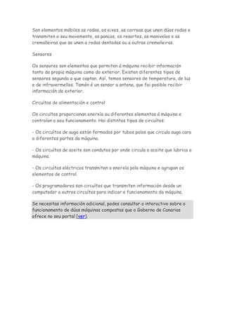Son elementos móbiles as rodas, os eixes, as correas que unen dúas rodas e
transmiten o seu movemento, as pancas, os resortes, as manivelas e as
cremalleiras que se unen a rodas dentadas ou a outras cremalleiras.
Sensores
Os sensores son elementos que permiten á máquina recibir información
tanto da propia máquina como do exterior. Existen diferentes tipos de
sensores segundo o que captan. Así, temos sensores de temperatura, de luz
e de infravermellos. Tamén é un sensor a antena, que fai posible recibir
información do exterior.
Circuítos de alimentación e control
Os circuítos proporcionan enerxía ou diferentes elementos á máquina e
controlan o seu funcionamento. Hai distintos tipos de circuítos:
- Os circuítos de auga están formados por tubos polos que circula auga cara
a diferentes partes da máquina.
- Os circuítos de aceite son condutos por onde circula o aceite que lubrica a
máquina.
- Os circuítos eléctricos transmiten a enerxía pola máquina e agrupan os
elementos de control.
- Os programadores son circuítos que transmiten información desde un
computador a outros circuítos para indicar o funcionamento da máquina.
Se necesitas información adicional, podes consultar o interactivo sobre o
funcionamento de dúas máquinas compostas que o Goberno de Canarias
ofrece no seu portal [ver].
 