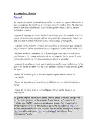 As máquinas simples
Que son?
As máquinas simples son aquelas que están formadas por poucos elementos e
que son capaces de modificar a forza que se exerce sobre elas. As máquinas
simples son máquinas manuais. Entre elas figuran a roda, a polea, o plano
inclinado e a panca:
- A roda é un corpo en forma de disco ou cilindro que xira ao redor dun eixe.
Úsase para desprazar cargas, debido a que diminúe o rozamento. Supuxo un
dos grandes inventos da humanidade e revolucionou o transporte.
- A polea é unha máquina formada por unha roda e unha corda que pasa polo
seu perímetro. Serve para elevar obxectos pesados dunha forma máis fácil.
- O plano inclinado, ou rampla, está formado por unha superficie inclinada
que diminúe a forza necesaria para elevar un obxecto. Canto menor é a súa
inclinación, menor é a forza necesaria para elevar o obxecto.
- A panca é unha barra ríxida que se apoia nun punto e que multiplica a forza
que se lle aplica. Existen tres tipos de pancas segundo onde se atopa o punto
de apoio.
- Panca de primeiro grao: o punto de apoio atópase entre a forza e a
resistencia.
- Panca de segundo grao: a resistencia atópase entre o punto de apoio e a
forza.
- Panca de terceiro grao: a forza atópase entre o punto de apoio e a
resistencia.
Se queres ampliar información sobre o tema, podes consultar esta páxina
do Instituto Nacional de Tecnoloxías Educativas e de Formación do
Profesorado (INTEF) dedicada ás máquinas simples [ver], ou estoutra
ofrecida pola Consejería de Educación da Junta de Andalucía [ver]. Así
mesmo, recomendámosche que visites o resumo sobre as máquinas simples
[ver] e os vídeos da panca [ver] e a polea [ver], incluídos na Gran
Enciclopedia Planeta.
 