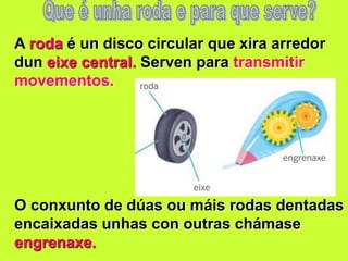 A roda é un disco circular que xira arredor
dun eixe central. Serven para transmitir
movementos.
O conxunto de dúas ou máis rodas dentadas
encaixadas unhas con outras chámase
engrenaxe.
 