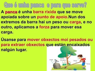 A panca é unha barra ríxida que se move
apoiada sobre un punto de apoio.Nun dos
extremos da barra hai un peso ou carga, e no
outro, aplicamos a forza para mover esa
carga.
Úsanse para mover obxectos moi pesados ou
para extraer obxectos que están encaixados
nalgún lugar.
 