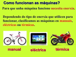 Como funcionan as máquinas?
Para que unha máquina funcione necesita enerxía.
Dependendo do tipo de enerxía que utilicen para
funcionar, clasificamos as máquinas en manuais,
eléctricas ou térmicas.
manual eléctrica térmica
 
