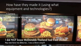 How have they made it (using what
equipment and technologies?)
• Camera
• 3dio Binaural Microphone
• I movie
 