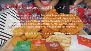 Why have they produced the text?
• “ASMR (Autonomous Sensory Meridian Response) is a euphoric
experience identified by a tingling sensation that triggers positive
feelings, relaxation and focus. Listening to whisper voice and eating
sounds are some examples that trigger ASMR. Everyone has a
different ASMR triggers. I hope you find one that can help you to
relax.”
• Found in description box under the video written by creator
 