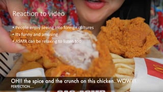 Reaction to video
• People enjoy seeing into foreign cultures
• Its funny and amusing
• ASMR can be relaxing to listen too
 