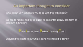 What about us? What are WE to do with this “little book?” 
We are to read it, and try to digest its contents! BIBLE can form an 
acronym in English: 
Basic Instructions Before Leaving Earth 
Shouldn’t we get to know what it says we should be doing? 
 