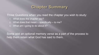 Three Questions when you read the chapter you wish to study: 
1. What does the chapter say? 
2. What does that mean – specifically – to me? 
3. What am I going to do about it? 
Some add an optional memory verse as a part of the process to 
help them retain what God has said to them. 
 