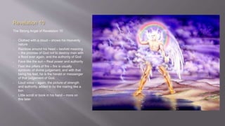 Revelation 10 
The Strong Angel of Revelation 10 
• Clothed with a cloud – shows his Heavenly 
nature 
• Rainbow around his head – twofold meaning 
– the promise of God not to destroy man with 
a flood ever again, and the authority of God 
• Face like the sun – Real power and authority 
• Feet like pillars of fire – fire is usually 
symbolic of divine judgement, and with that 
being his feet, he is the herald or messenger 
of that judgement of God. 
• Loud voice – again, the picture of strength 
and authority, added to by the roaring like a 
lion 
• Little scroll or book in his hand – more on 
this later 
 