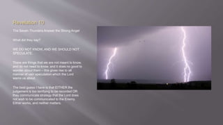 Revelation 10 
The Seven Thunders Answer the Strong Angel 
What did they say? 
WE DO NOT KNOW, AND WE SHOULD NOT 
SPECULATE. 
There are things that we are not meant to know, 
and do not need to know, and it does no good to 
wonder about them – this gives rise to all 
manner of vain speculation which the Lord 
warns us about. 
The best guess I have is that EITHER the 
judgement is too terrifying to be recorded OR 
they communicate strategy that the Lord does 
not wish to be communicated to the Enemy. 
Either works, and neither matters. 
 