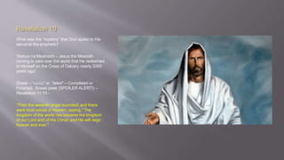 Revelation 10 
What was the “mystery” that God spoke to His 
servants the prophets? 
Yeshua ha’Meshiach – Jesus the Messiah 
coming to take over the world that He redeemed 
to Himself on the Cross of Calvary nearly 2000 
years ago! 
Greek – “τελέω” or “teleō” – Completed or 
Finished. Sneak peek (SPOILER ALERT!) – 
Revelation 11:15 - 
“Then the seventh angel sounded; and there 
were loud voices in heaven, saying," The 
kingdom of the world has become the kingdom 
of our Lord and of His Christ; and He will reign 
forever and ever." 
 