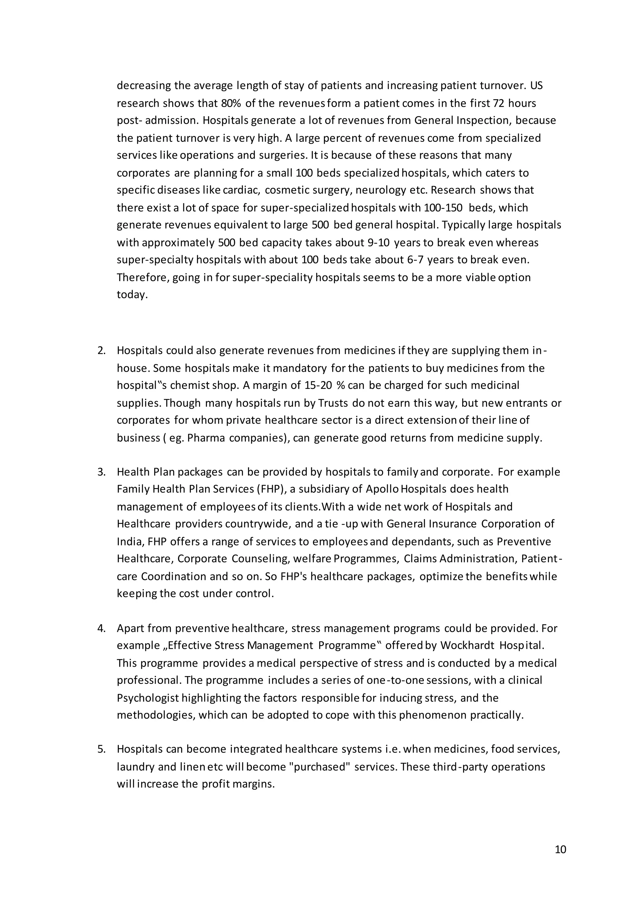decreasing the average length of stay of patients and increasing patient turnover. US 
research shows that 80% of the revenues form a patient comes in the first 72 hours 
post- admission. Hospitals generate a lot of revenues from General Inspection, because 
the patient turnover is very high. A large percent of revenues come from specialized 
services like operations and surgeries. It is because of these reasons that many 
corporates are planning for a small 100 beds specialized hospitals, which caters to 
specific diseases like cardiac, cosmetic surgery, neurology etc. Research shows that 
there exist a lot of space for super-specialized hospitals with 100-150 beds, which 
generate revenues equivalent to large 500 bed general hospital. Typically large hospitals 
with approximately 500 bed capacity takes about 9-10 years to break even whereas 
super-specialty hospitals with about 100 beds take about 6-7 years to break even. 
Therefore, going in for super-speciality hospitals seems to be a more viable option 
today. 
10 
2. Hospitals could also generate revenues from medicines if they are supplying them in-house. 
Some hospitals make it mandatory for the patients to buy medicines from the 
hospital‟s chemist shop. A margin of 15-20 % can be charged for such medicinal 
supplies. Though many hospitals run by Trusts do not earn this way, but new entrants or 
corporates for whom private healthcare sector is a direct extension of their line of 
business ( eg. Pharma companies), can generate good returns from medicine supply. 
3. Health Plan packages can be provided by hospitals to family and corporate. For example 
Family Health Plan Services (FHP), a subsidiary of Apollo Hospitals does health 
management of employees of its clients.With a wide net work of Hospitals and 
Healthcare providers countrywide, and a tie -up with General Insurance Corporation of 
India, FHP offers a range of services to employees and dependants, such as Preventive 
Healthcare, Corporate Counseling, welfare Programmes, Claims Administration, Patient - 
care Coordination and so on. So FHP's healthcare packages, optimize the benefits while 
keeping the cost under control. 
4. Apart from preventive healthcare, stress management programs could be provided. For 
example „Effective Stress Management Programme‟ offered by Wockhardt Hosp ital. 
This programme provides a medical perspective of stress and is conducted by a medical 
professional. The programme includes a series of one-to-one sessions, with a clinical 
Psychologist highlighting the factors responsible for inducing stress, and the 
methodologies, which can be adopted to cope with this phenomenon practically. 
5. Hospitals can become integrated healthcare systems i.e. when medicines, food services, 
laundry and linen etc will become "purchased" services. These third-party operations 
will increase the profit margins. 
 